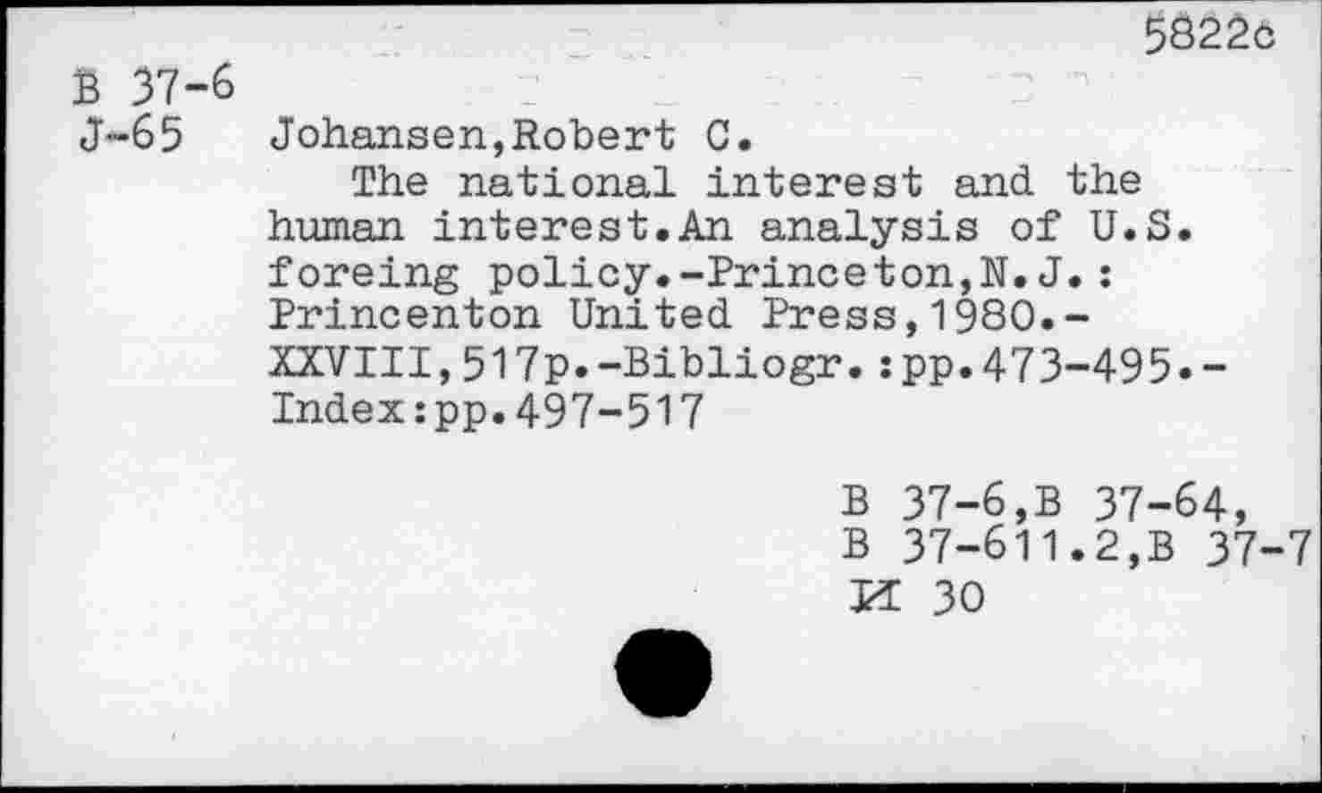 ﻿58220
B 37-6
J-65	Johansen,Robert C.
The national interest and the human interest.An analysis of U.S. foreing policy.-Princeton,N. J.: Princenton United Press,1980.-XXVIII,517p.-Bibliogr.:pp.473-495.-Indexspp.497-517
B 37-6,B 37-64, B 37-611.2,B 37-7 VL 30